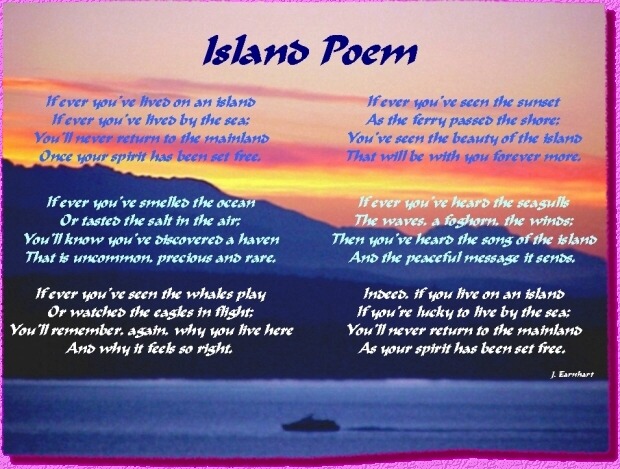       Island Poem   - by J. Earnhart
If ever you've lived on an island
   If ever you've lived by the sea;
You'll never return to the mainland
   Once your spirit has been set free.

If ever you've smelled the ocean
   Or tasted the salt in the air;
You'll know you've discovered a haven
   That is uncommon, precious and rare.

If ever you've seen the whales play
   Or watched the eagles in flight;
You'll remember, again, why you live here
   And why it feels so right.

If ever you've seen the sunset
   As the ferry passed the shore;
You've seen the beauty of the island
   That will be with you forever more.

If ever you've heard the seagulls
   The waves, a foghorn, the winds;
Then you've heard the song of the island
   And the peaceful message it sends.

Indeed, if you live on an island
   If you're lucky to live by the sea;
You'll never return to the mainland
   As your spirit has been set free.